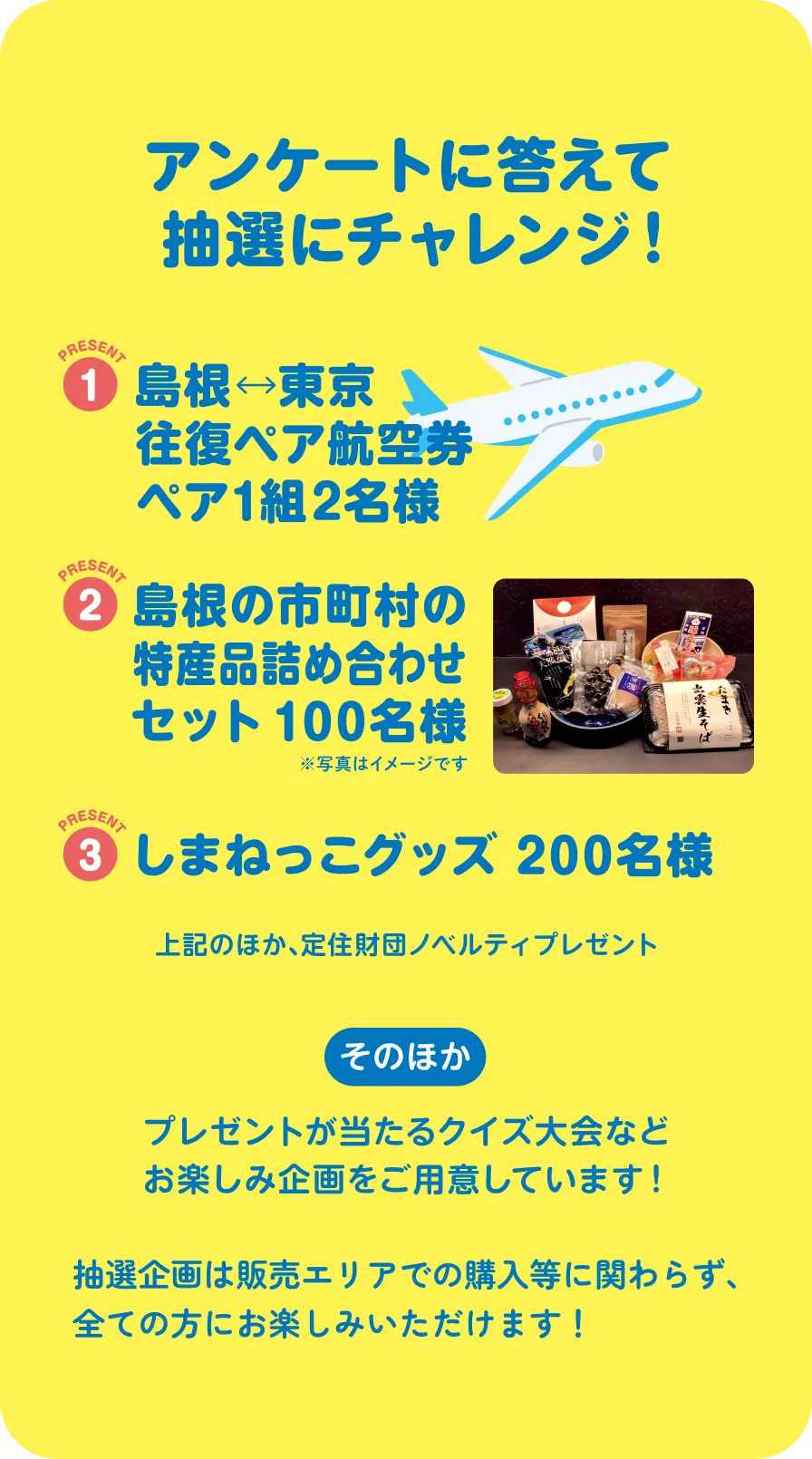 アンケートに答えて抽選にチャレンジ! 1 島根東京往復ペア航空券 ペア1組2名さま 2 島根の市町村の特産品詰め合わせセット100名様 3 しまねっこグッズ200名様 上記のほか、定住財団ノベルティプレゼント そのほか プレゼントが当たるクイズ大会などお楽しみ企画をご用意しています。
